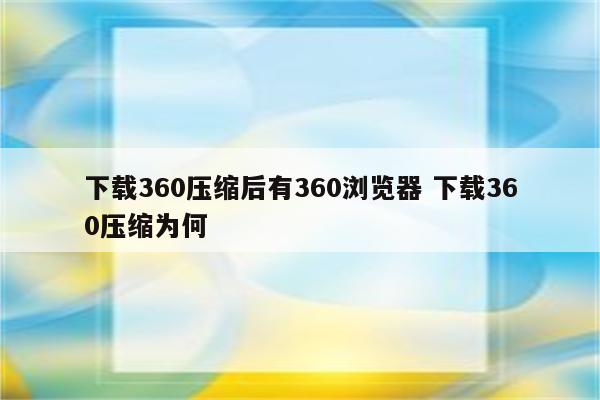 下载360压缩后有360浏览器 下载360压缩为何