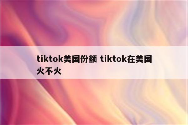 tiktok美国份额 tiktok在美国火不火