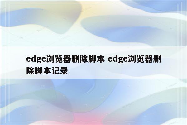 edge浏览器删除脚本 edge浏览器删除脚本记录