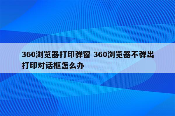 360浏览器打印弹窗 360浏览器不弹出打印对话框怎么办