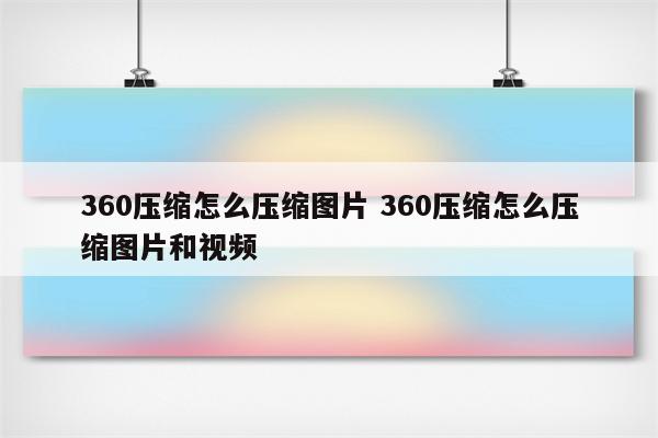 360压缩怎么压缩图片 360压缩怎么压缩图片和视频