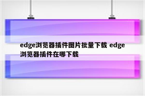 edge浏览器插件图片批量下载 edge浏览器插件在哪下载