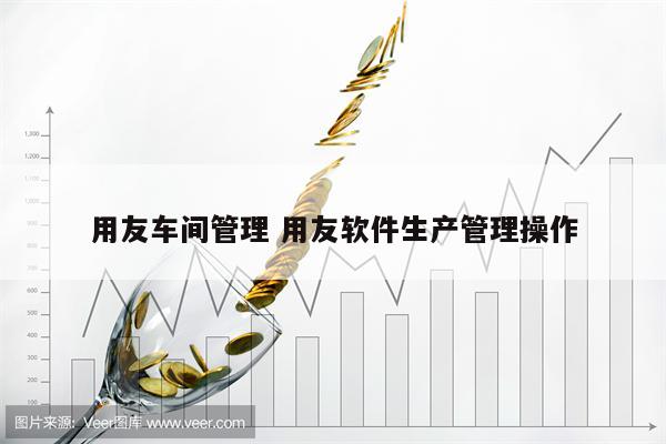 用友车间管理 用友软件生产管理操作