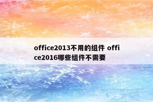 office2013不用的组件 office2016哪些组件不需要