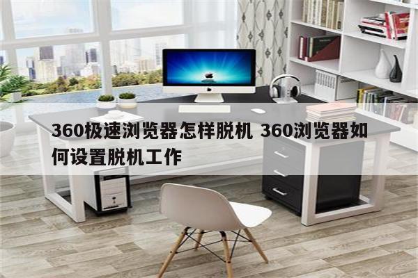 360极速浏览器怎样脱机 360浏览器如何设置脱机工作