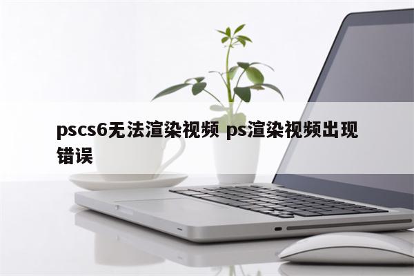 pscs6无法渲染视频 ps渲染视频出现错误