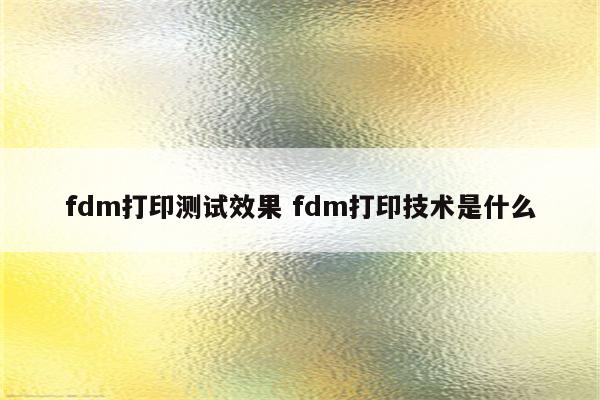 fdm打印测试效果 fdm打印技术是什么