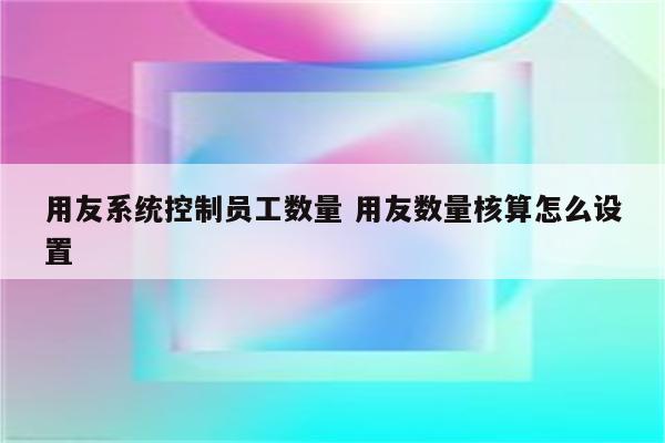 用友系统控制员工数量 用友数量核算怎么设置