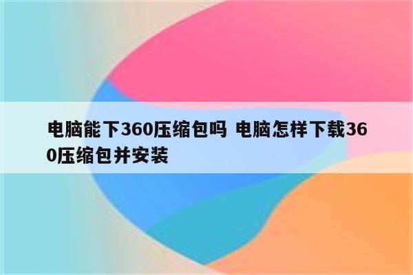 电脑能下360压缩包吗 电脑怎样下载360压缩包并安装