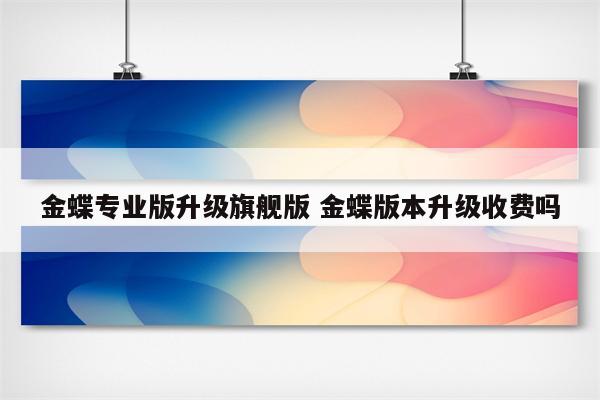金蝶专业版升级旗舰版 金蝶版本升级收费吗