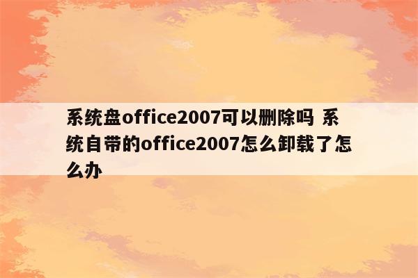 系统盘office2007可以删除吗 系统自带的office2007怎么卸载了怎么办