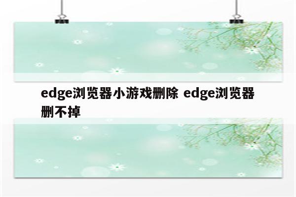edge浏览器小游戏删除 edge浏览器删不掉