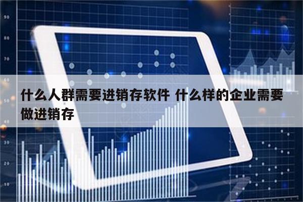 什么人群需要进销存软件 什么样的企业需要做进销存