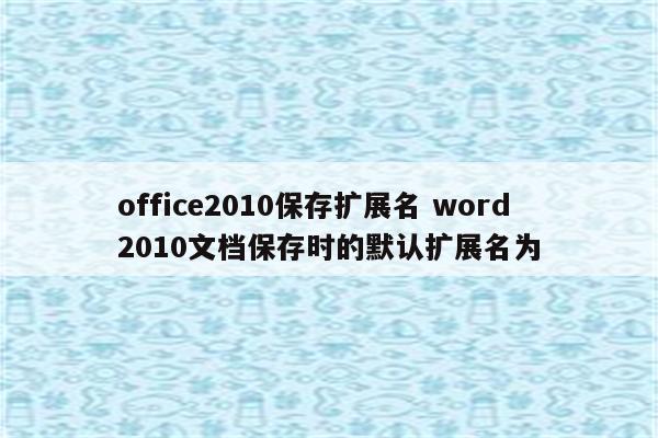 office2010保存扩展名 word2010文档保存时的默认扩展名为