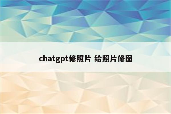 chatgpt修照片 给照片修图