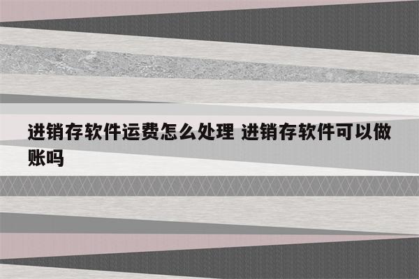 进销存软件运费怎么处理 进销存软件可以做账吗