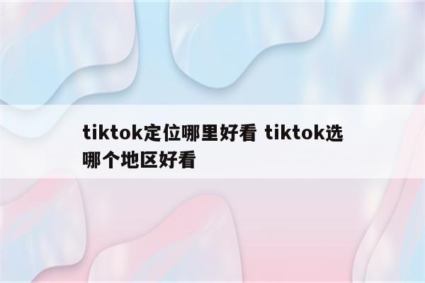 tiktok定位哪里好看 tiktok选哪个地区好看