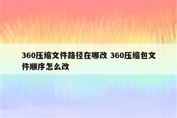 360压缩文件路径在哪改 360压缩包文件顺序怎么改