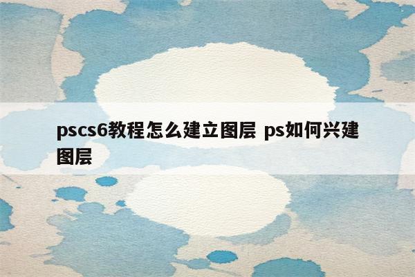 pscs6教程怎么建立图层 ps如何兴建图层