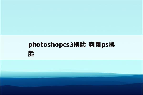 photoshopcs3换脸 利用ps换脸
