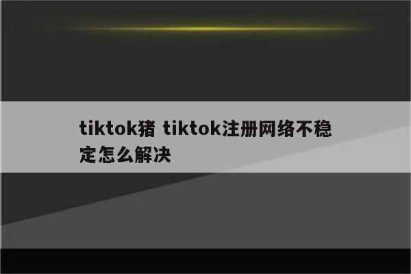 tiktok猪 tiktok注册网络不稳定怎么解决