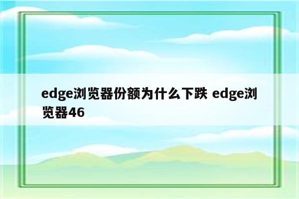 edge浏览器份额为什么下跌 edge浏览器46