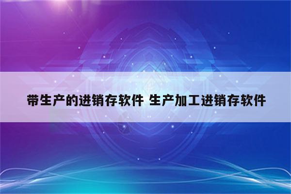 带生产的进销存软件 生产加工进销存软件