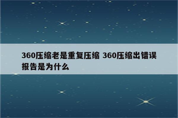 360压缩老是重复压缩 360压缩出错误报告是为什么