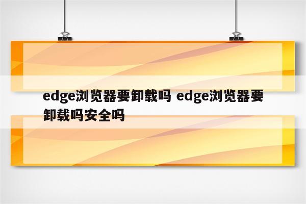 edge浏览器要卸载吗 edge浏览器要卸载吗安全吗