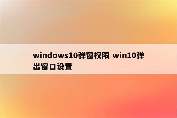 windows10弹窗权限 win10弹出窗口设置