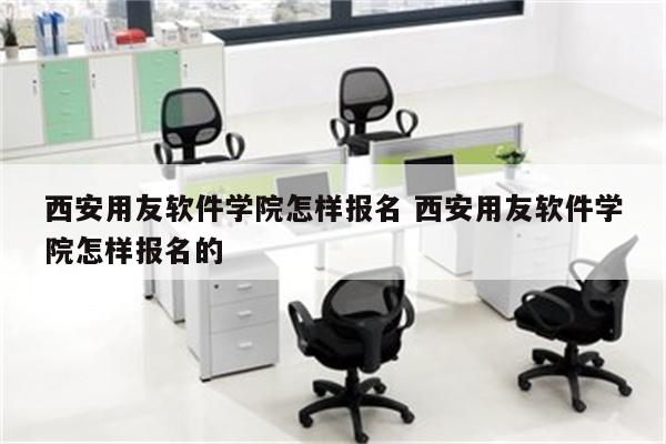 西安用友软件学院怎样报名 西安用友软件学院怎样报名的