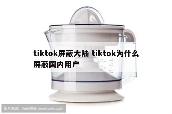 tiktok屏蔽大陆 tiktok为什么屏蔽国内用户