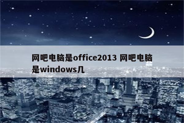 网吧电脑是office2013 网吧电脑是windows几