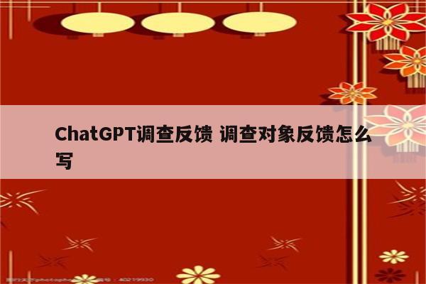 ChatGPT调查反馈 调查对象反馈怎么写