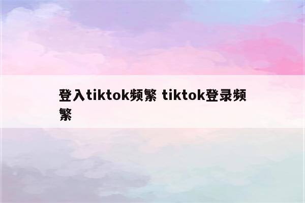 登入tiktok频繁 tiktok登录频繁