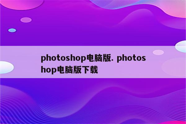 photoshop电脑版. photoshop电脑版下载