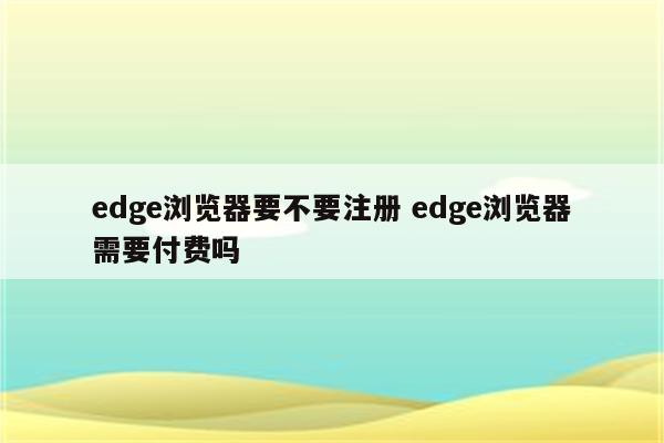 edge浏览器要不要注册 edge浏览器需要付费吗