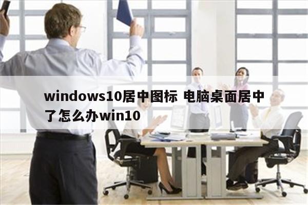 windows10居中图标 电脑桌面居中了怎么办win10