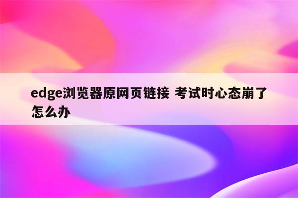 edge浏览器原网页链接 考试时心态崩了怎么办