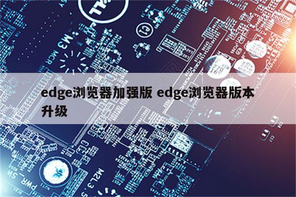 edge浏览器加强版 edge浏览器版本升级