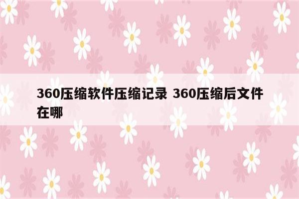 360压缩软件压缩记录 360压缩后文件在哪
