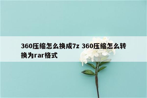 360压缩怎么换成7z 360压缩怎么转换为rar格式