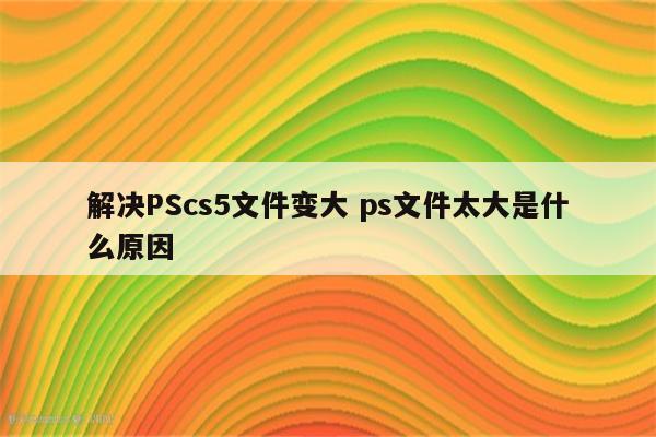 解决PScs5文件变大 ps文件太大是什么原因
