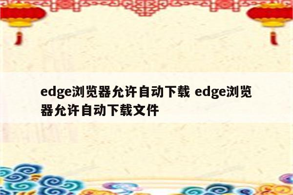 edge浏览器允许自动下载 edge浏览器允许自动下载文件