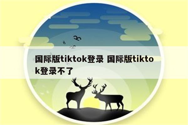 国际版tiktok登录 国际版tiktok登录不了