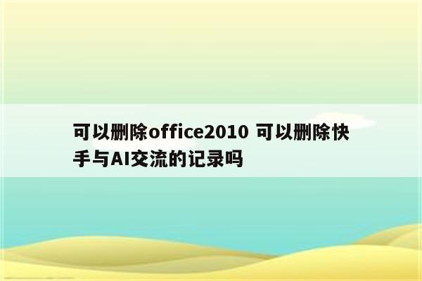 可以删除office2010 可以删除快手与AI交流的记录吗