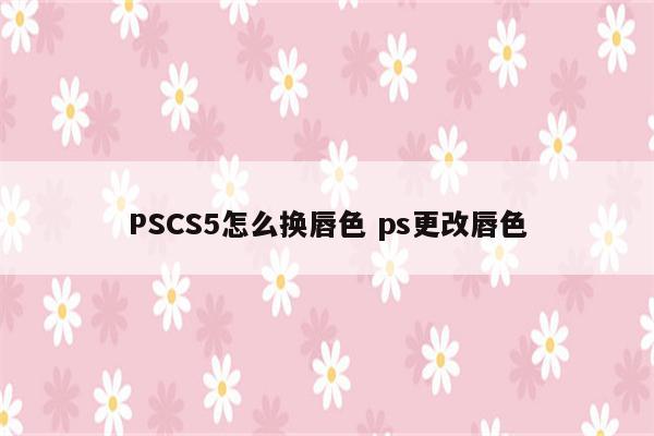 PSCS5怎么换唇色 ps更改唇色