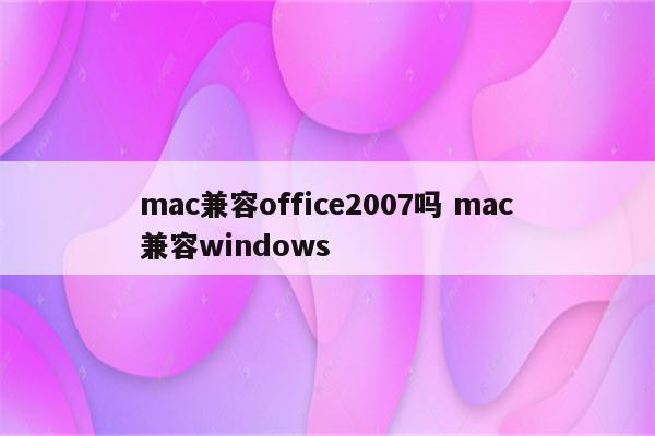mac兼容office2007吗 mac兼容windows