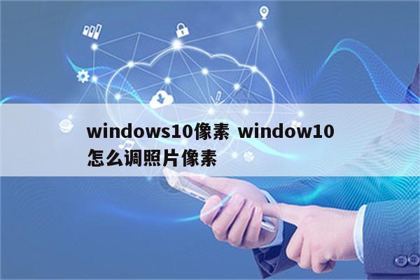 windows10像素 window10怎么调照片像素