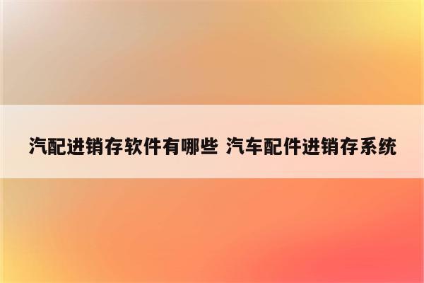 汽配进销存软件有哪些 汽车配件进销存系统